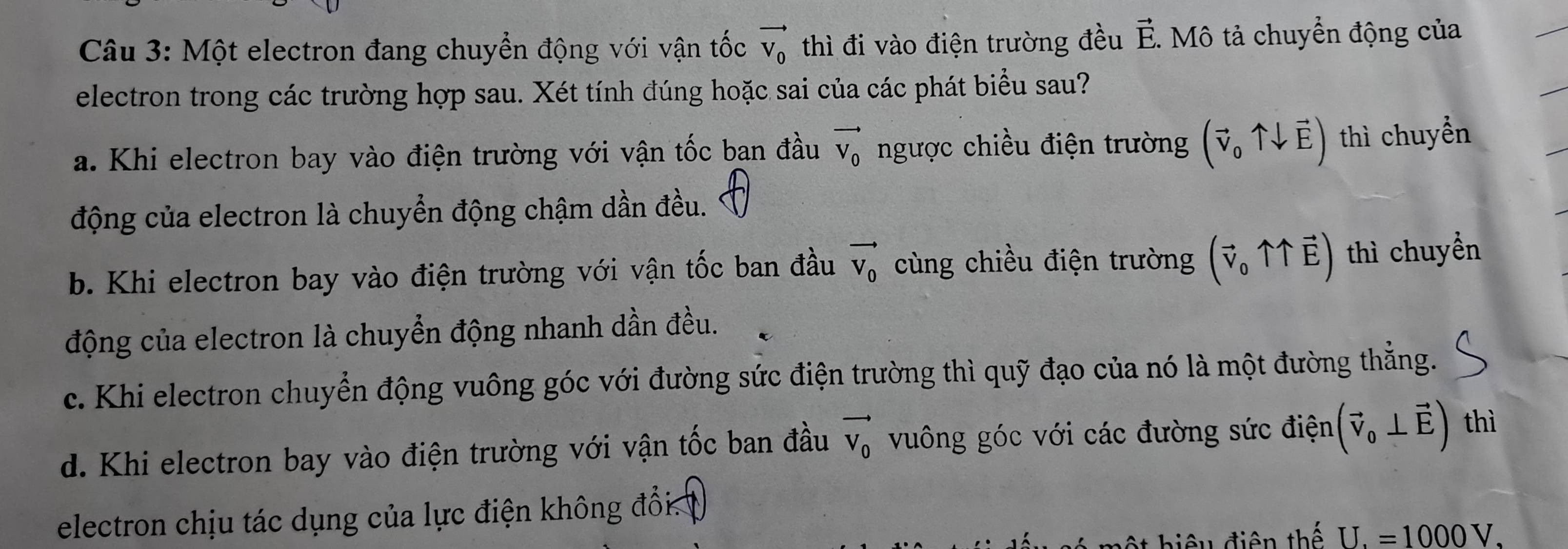 Một electron đang chuyển động với vận tốc vector V_0 thì đi vào điện trường đều vector E. - Mô tả chuyển động của
electron trong các trường hợp sau. Xét tính đúng hoặc sai của các phát biểu sau?
a. Khi electron bay vào điện trường với vận tốc ban đầu vector V_0 ngược chiều điện trường (vector v_0uparrow downarrow vector E) thì chuyển
động của electron là chuyển động chậm dần đều.
b. Khi electron bay vào điện trường với vận tốc ban đầu vector V_0 cùng chiều điện trường (vector v_0uparrow uparrow vector E) thì chuyển
động của electron là chuyển động nhanh dần đều.
c. Khi electron chuyển động vuông góc với đường sức điện trường thì quỹ đạo của nó là một đường thẳng.
d. Khi electron bay vào điện trường với vận tốc ban đầu vector V_0 vuông góc với các đường sức điện (vector v_0⊥ vector E) thì
electron chịu tác dụng của lực điện không đổi
ột hiệu điện thế U.=1000V.