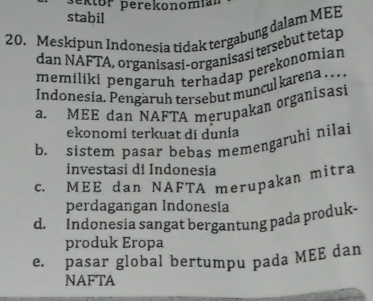 ektor perekonomíal
stabil
20. Meskipun Indonesia tidak tergabung dalam MEE
dan NAFTA, organisasi-organisasi tersebut tetap
memiliki pengaruh terhadap perekonomian
Indonesia. Pengäruh tersebut muncul karena . . .
a. MEE dan NAFTA merupakan organisasi
ekonomi terkuat di dunia
b. sistem pasar bebas memengaruhi nilai
investasi di Indonesia
c. MEE dan NAFTA merupakan mitra
perdagangan Indonesia
d. Indonesia sangat bergantung pada produk-
produk Eropa
e. pasar global bertumpu pada MÉÉ dan
NAFTA