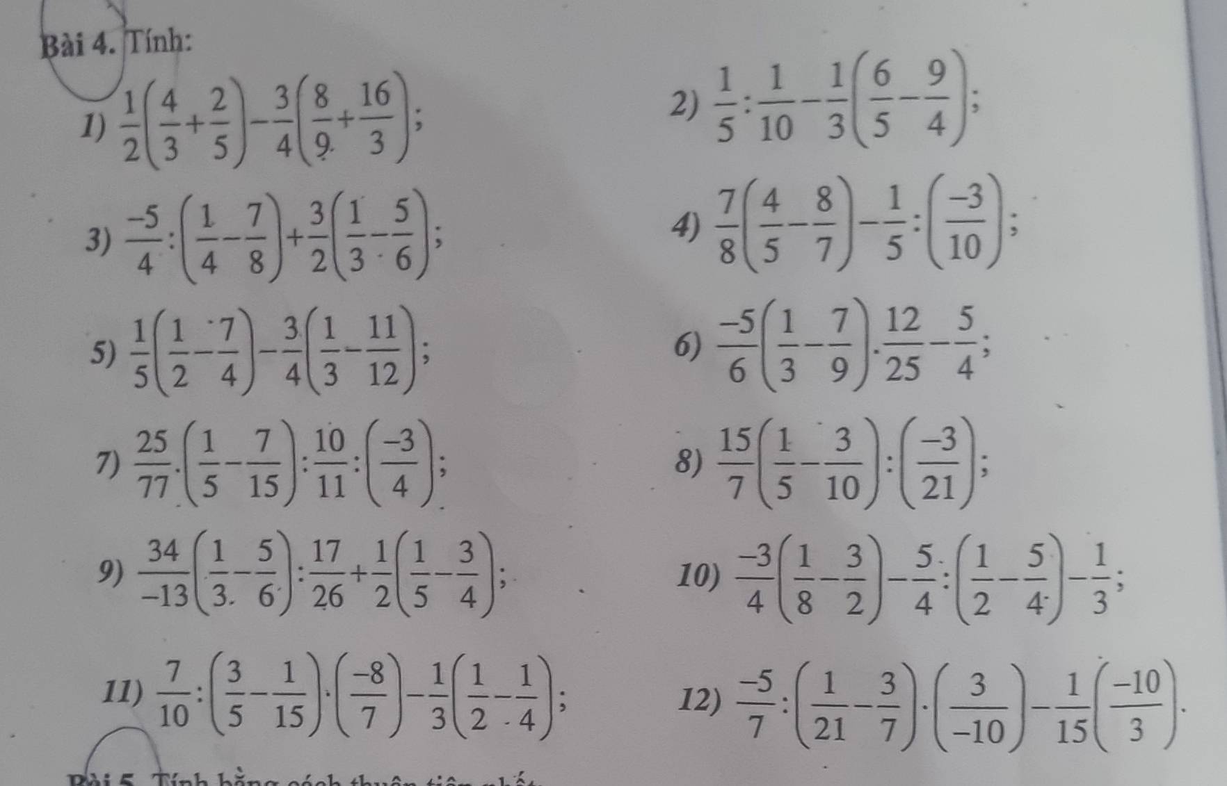 Tính:
1)  1/2 ( 4/3 + 2/5 )- 3/4 ( 8/9 + 16/3 ); 2)  1/5 : 1/10 - 1/3 ( 6/5 - 9/4 );
3)  (-5)/4 :( 1/4 - 7/8 )+ 3/2 ( 1/3 - 5/6 );
4)  7/8 ( 4/5 - 8/7 )- 1/5 :( (-3)/10 );
5)  1/5 ( 1/2 - 7/4 )- 3/4 ( 1/3 - 11/12 ); 6)  (-5)/6 ( 1/3 - 7/9 ). 12/25 - 5/4 ;
7)  25/77 .( 1/5 - 7/15 ): 10/11 :( (-3)/4 ); 8)  15/7 ( 1/5 - 3/10 ):( (-3)/21 );
9)  34/-13 ( 1/3 - 5/6 ): 17/26 + 1/2 ( 1/5 - 3/4 ); 10)  (-3)/4 ( 1/8 - 3/2 )- 5/4 :( 1/2 - 5/4 )- 1/3 ;
11)  7/10 :( 3/5 - 1/15 )· ( (-8)/7 )- 1/3 ( 1/2 - 1/4 );
12)  (-5)/7 :( 1/21 - 3/7 )· ( 3/-10 )- 1/15 ( (-10)/3 )·