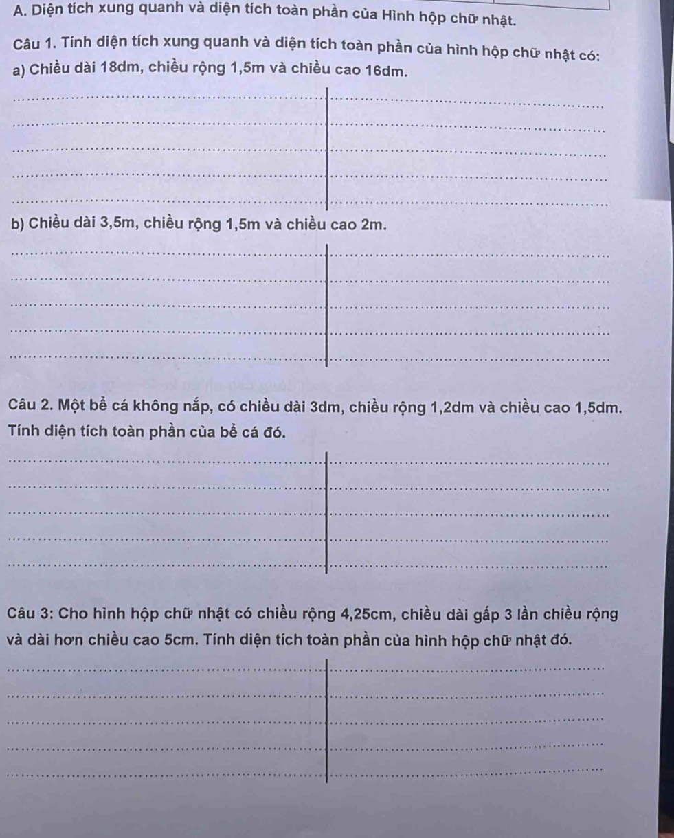 Diện tích xung quanh và diện tích toàn phần của Hình hộp chữ nhật. 
Câu 1. Tính diện tích xung quanh và diện tích toàn phần của hình hộp chữ nhật có: 
a) Chiều dài 18dm, chiều rộng 1,5m và chiều cao 16dm. 
_ 
_ 
_ 
_ 
_ 
_ 
_ 
_ 
b) Chiều dài 3,5m, chiều rộng 1, 5m và chiều cao 2m. 
_ 
_ 
_ 
_ 
_ 
_ 
_ 
_ 
_ 
_ 
_ 
Câu 2. Một bể cá không nắp, có chiều dài 3dm, chiều rộng 1, 2dm và chiều cao 1,5dm. 
Tính diện tích toàn phần của bể cá đó. 
_ 
_ 
_ 
_ 
_ 
_ 
_ 
_ 
_ 
_ 
_ 
_ 
Câu 3: Cho hình hộp chữ nhật có chiều rộng 4,25cm, chiều dài gấp 3 lần chiều rộng 
và dài hơn chiều cao 5cm. Tính diện tích toàn phần của hình hộp chữ nhật đó. 
_ 
_ 
_ 
_ 
_