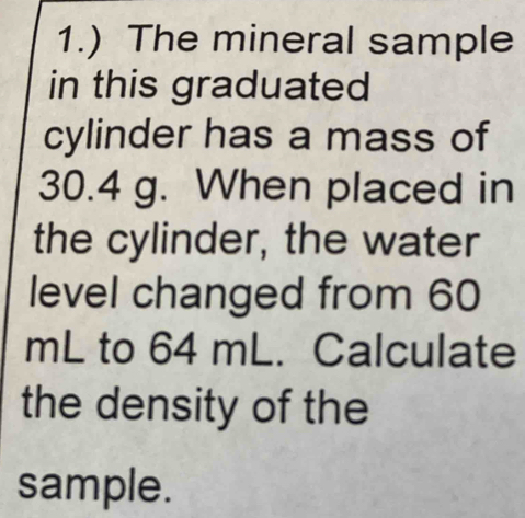 1.) The mineral sample 
in this graduated 
cylinder has a mass of
30.4 g. When placed in 
the cylinder, the water 
level changed from 60
mL to 64 mL. Calculate 
the density of the 
sample.