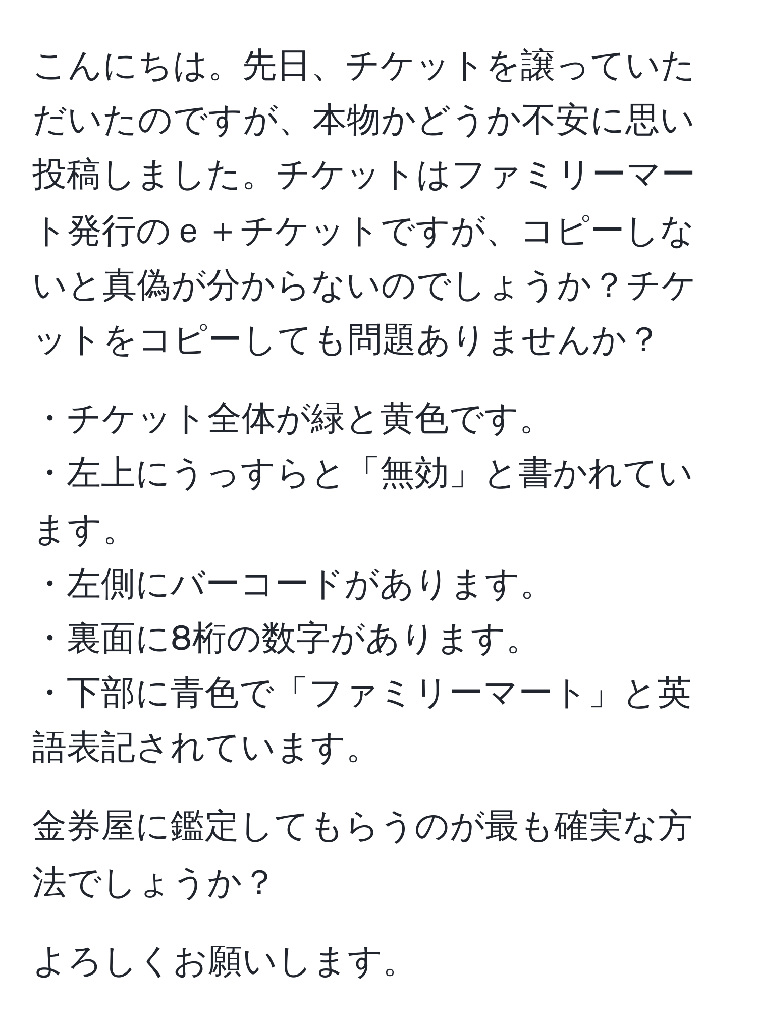 こんにちは。先日、チケットを譲っていただいたのですが、本物かどうか不安に思い投稿しました。チケットはファミリーマート発行のｅ＋チケットですが、コピーしないと真偽が分からないのでしょうか？チケットをコピーしても問題ありませんか？

・チケット全体が緑と黄色です。
・左上にうっすらと「無効」と書かれています。
・左側にバーコードがあります。
・裏面に8桁の数字があります。
・下部に青色で「ファミリーマート」と英語表記されています。

金券屋に鑑定してもらうのが最も確実な方法でしょうか？

よろしくお願いします。