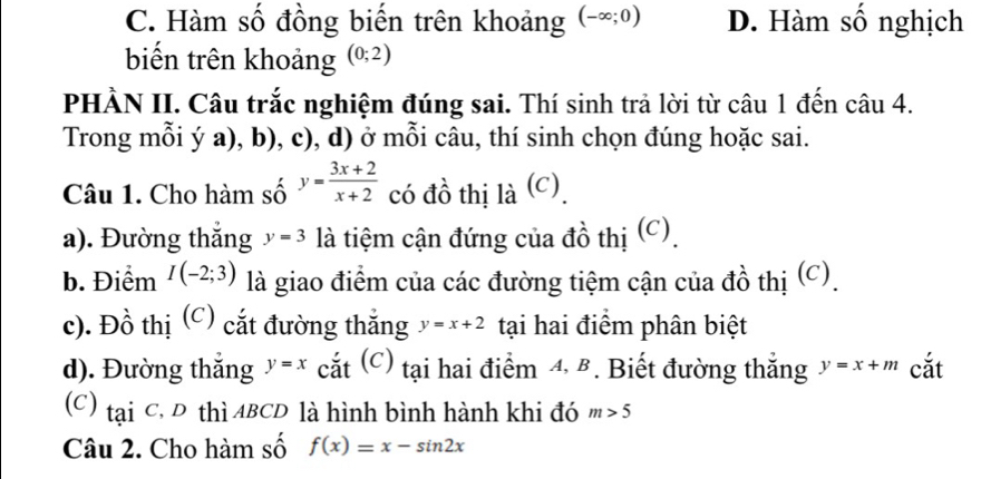 C. Hàm số đồng biến trên khoảng (-∈fty ;0) D. Hàm số nghịch
biến trên khoảng (0;2)
PHÀN II. Câu trắc nghiệm đúng sai. Thí sinh trả lời từ câu 1 đến câu 4.
Trong mỗi ý a), b), c), d) ở mỗi câu, thí sinh chọn đúng hoặc sai.
Câu 1. Cho hàm số y= (3x+2)/x+2  có đồ thị là (c)
a). Đường thắng y=3 là tiệm cận đứng của đồ thị (C)
b. Điểm I(-2;3) là giao điểm của các đường tiệm cận của đồ thị (C).
c). Đồ thị (C) cắt đường thắng y=x+2 tại hai điểm phân biệt
d). Đường thắng y=x cắt (C) tại hai điểm 4, B. Biết đường thắng y=x+m cắt
(C) tại C, D thì ABCD là hình bình hành khi đó m>5
Câu 2. Cho hàm số f(x)=x-sin 2x