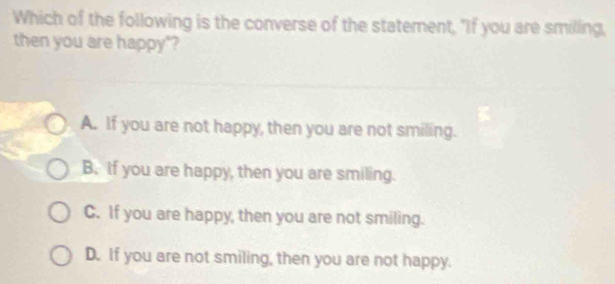 Which of the following is the converse of the statement, "If you are smiling,
then you are happy"?
A. If you are not happy, then you are not smiling.
B. If you are happy, then you are smiling.
C. If you are happy, then you are not smiling.
D. If you are not smiling, then you are not happy.