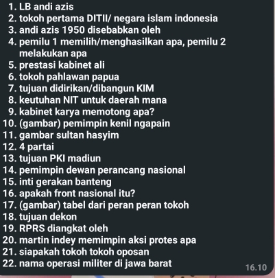 LB andi azis 
2. tokoh pertama DITII/ negara islam indonesia 
3. andi azis 1950 disebabkan oleh 
4. pemilu 1 memilih/menghasilkan apa, pemilu 2
melakukan apa 
5. prestasi kabinet ali 
6. tokoh pahlawan papua 
7. tujuan didirikan/dibangun KIM 
8. keutuhan NIT untuk daerah mana 
9. kabinet karya memotong apa? 
10. (gambar) pemimpin kenil ngapain 
11. gambar sultan hasyim 
12. 4 partai 
13. tujuan PKI madiun 
14. pemimpin dewan perancang nasional 
15. inti gerakan banteng 
16. apakah front nasional itu? 
17. (gambar) tabel dari peran peran tokoh 
18. tujuan dekon 
19. RPRS diangkat oleh 
20. martin indey memimpin aksi protes apa 
21. siapakah tokoh tokoh oposan 
22. nama operasi militer di jawa barat 
16.10