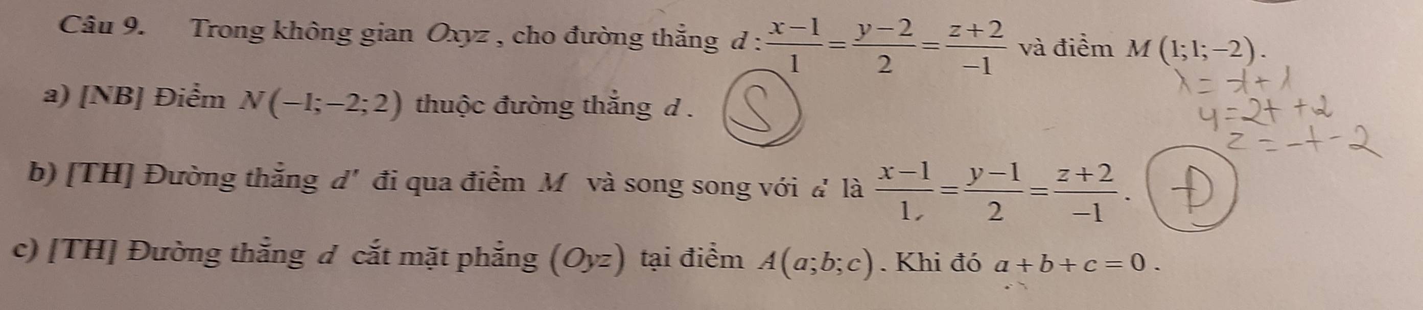 Trong không gian Oxyz , cho đường thắng d :  (x-1)/1 = (y-2)/2 = (z+2)/-1  và điểm M(1;1;-2). 
a) [NB] Điểm N(-1;-2;2) thuộc đường thắng d. 
b) [TH] Đường thắng đ' đi qua điểm Mô và song song với đ là  (x-1)/1, = (y-1)/2 = (z+2)/-1 . 
c) [TH] Đường thẳng đ cắt mặt phẳng (Oyz) tại điểm A(a;b;c). Khi đó a+b+c=0.