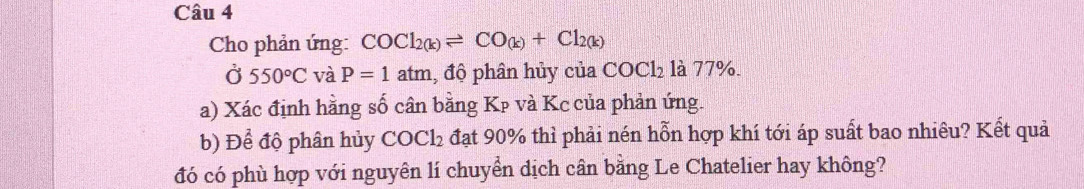 Cho phản ứng: COCl_2(k)leftharpoons CO_(k)+Cl_2(k)
Ở 550°C và P=1 atm, độ phân hủy của COCl_2 là 77%. 
a) Xác định hằng số cân bằng Kp và Kc của phản ứng. 
b) Để độ phân hủy COCl₂ đạt 90% thì phải nén hỗn hợp khí tới áp suất bao nhiêu? Kết quả 
đó có phù hợp với nguyên lí chuyển dịch cân bằng Le Chatelier hay không?