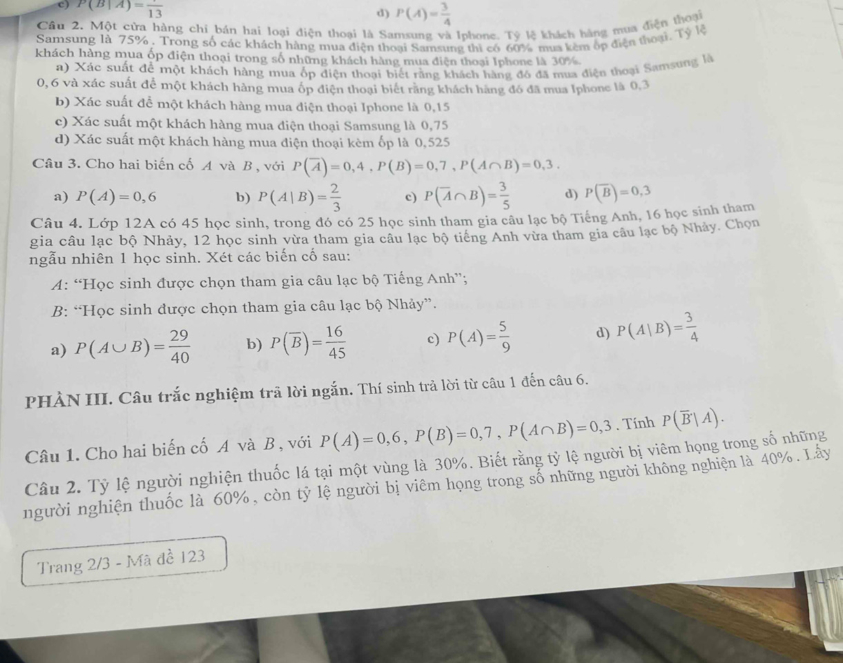 c) P(B|A)=frac 13
d) P(A)= 3/4 
Câu 2. Một cửa hàng chỉ bán hai loại điện thoại là Samsung và Iphone. Tỷ lệ khách hàng mua điện thoại
Samsung là 75% . Trong số các khách hàng mua điện thoại Samsung thì có 60% mua kêm ốp điện thoại. Tỷ lệ
khách hàng mua ốp điện thoại trong số những khách hàng mua điện thoại Iphone là 30%
a) Xác suất để một khách hàng mua ốp điện thoại biết rằng khách hàng đó đã mua điện thoại Samsung là
0,6 và xác suất để một khách hàng mua ốp điện thoại biết rằng khách hãng đó đã mua Iphone là 0,3
b) Xác suất để một khách hàng mua điện thoại Iphone là 0,15
c) Xác suất một khách hàng mua điện thoại Samsung là 0,75
d) Xác suất một khách hàng mua điện thoại kèm ốp là 0,525
Câu 3. Cho hai biến cố A và B , với P(overline A)=0,4,P(B)=0,7,P(A∩ B)=0,3.
a) P(A)=0,6 b) P(A|B)= 2/3  c) P(overline A∩ B)= 3/5  d) P(overline B)=0,3
Câu 4. Lớp 12A có 45 học sinh, trong đó có 25 học sinh tham gia câu lạc bộ Tiếng Anh, 16 học sinh tham
gia câu lạc bộ Nhảy, 12 học sinh vừa tham gia câu lạc bộ tiếng Anh vừa tham gia câu lạc bộ Nhảy. Chọn
ngẫu nhiên 1 học sinh. Xét các biến cố sau:
A: “Học sinh được chọn tham gia câu lạc bộ Tiếng Anh”;
B: “Học sinh được chọn tham gia câu lạc bộ Nhảy”.
a) P(A∪ B)= 29/40  b) P(overline B)= 16/45  c) P(A)= 5/9 
d) P(A|B)= 3/4 
PHẢN III. Câu trắc nghiệm trã lời ngắn. Thí sinh trả lời từ câu 1 đến câu 6.
Câu 1. Cho hai biến cố A và B , với P(A)=0,6,P(B)=0,7,P(A∩ B)=0,3. Tính P(overline B|A).
Câu 2. Tỷ lệ người nghiện thuốc lá tại một vùng là 30%. Biết rằng tỷ lệ người bị viêm họng trong số những
người nghiện thuốc là 60%, còn tỷ lệ người bị viêm họng trong số những người không nghiện là 40%. Lây
Trang 2/3 - Mã đề 123