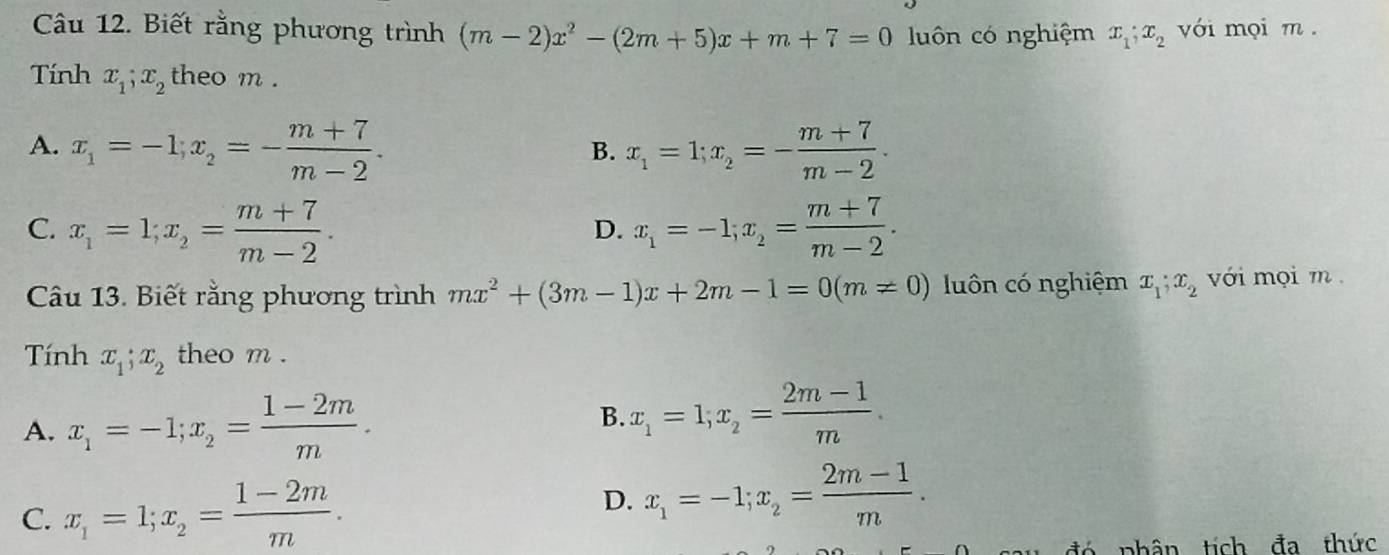 Biết rằng phương trình (m-2)x^2-(2m+5)x+m+7=0 luôn có nghiệm x_1; x_2 với mọi m.
Tính x_1; x_2 theo m.
A. x_1=-1; x_2=- (m+7)/m-2 . x_1=1; x_2=- (m+7)/m-2 . 
B.
C. x_1=1; x_2= (m+7)/m-2 . x_1=-1; x_2= (m+7)/m-2 . 
D.
Câu 13. Biết rằng phương trình mx^2+(3m-1)x+2m-1=0(m!= 0) luôn có nghiệm x_1; x_2 với mọi m.
Tính x_1; x_2 theo m.
A. x_1=-1; x_2= (1-2m)/m .
B. x_1=1; x_2= (2m-1)/m .
D.
C. x_1=1; x_2= (1-2m)/m . x_1=-1; x_2= (2m-1)/m . 
đ ó phân tích đa thức