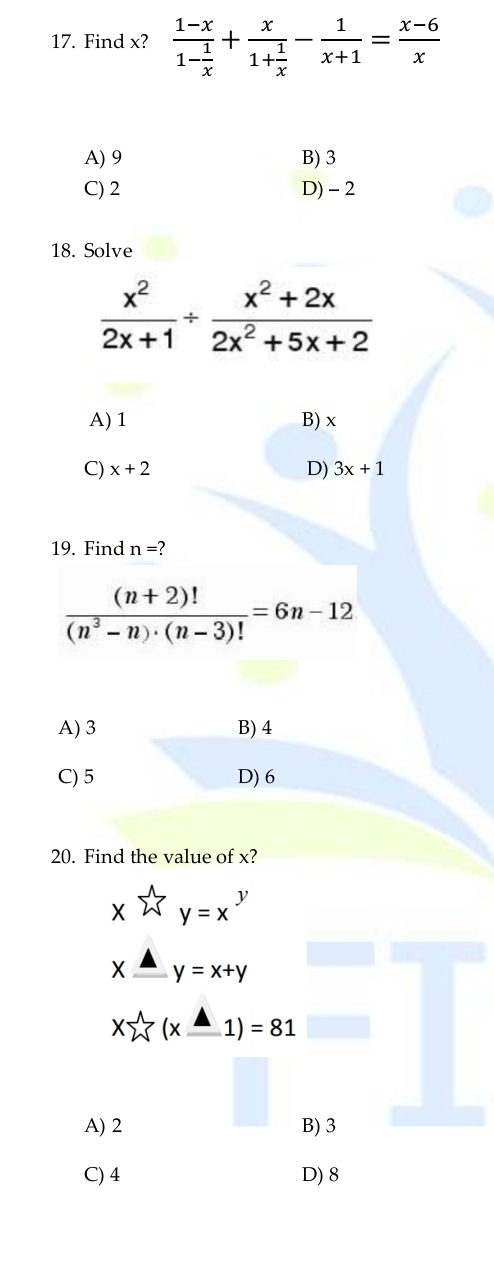 Find x? frac 1-x1- 1/x +frac x1+ 1/x - 1/x+1 = (x-6)/x 
A) 9 B) 3
C) 2 D) - 2
18. Solve
 x^2/2x+1 /  (x^2+2x)/2x^2+5x+2 
A) 1 B) x
C) x+2 D) 3x+1
19. Find n=
 ((n+2)!)/(n^3-n)· (n-3)! =6n-12
A) 3 B) 4
C) 5 D) 6
20. Find the value of x?
xwidehat Wy=x^yendarray.
xxlongequal △ y=x+y
xsumlimits^(wedge)(x_ △ 1)=81
A) 2 B) 3
C) 4 D) 8