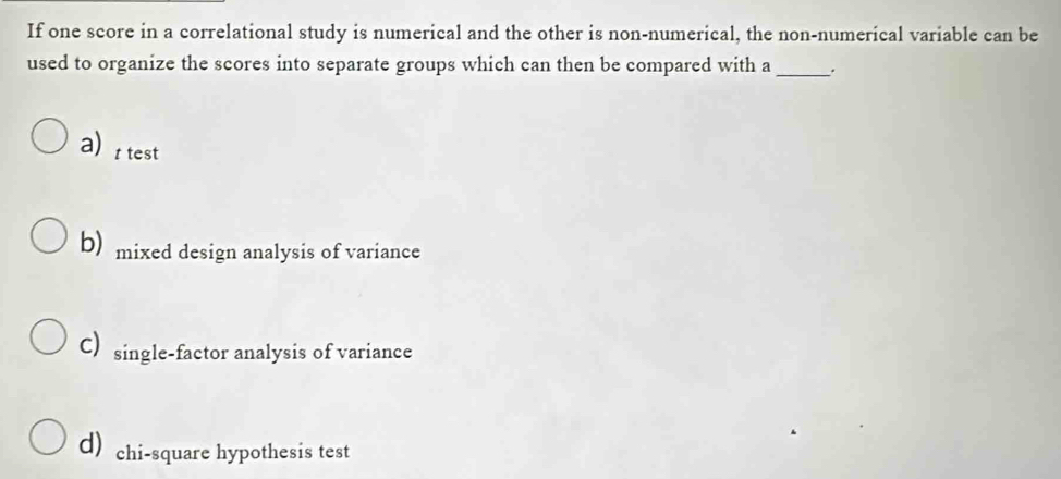 If one score in a correlational study is numerical and the other is non-numerical, the non-numerical variable can be
used to organize the scores into separate groups which can then be compared with a _.
attest
b) mixed design analysis of variance
C) single-factor analysis of variance
d) chi-square hypothesis test