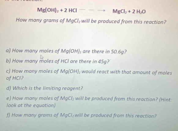 Mg(OH)_2+2HClto MgCl_2+2H_2O
How many grams of MgCl_2 will be produced from this reaction? 
a) How many moles of Mg(OH)_2 are there in 50.6g? 
b) How many moles of HCl are there in 45g? 
c) How many moles of Mg(OH)_2 would react with that amount of moles 
of HCl? 
d) Which is the limiting reagent? 
e) How many moles of MgCl_2 will be produced from this reaction? (Hint: 
look at the equation) 
f) How many grams of MgCl_2 will be produced from this reaction?