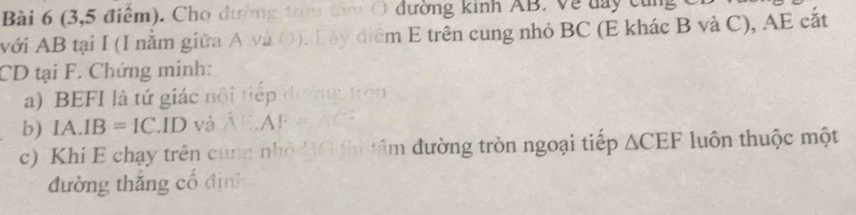 (3,5 điểm). Cho đường trou tâm O đường kinh AB. Về đay cùng C
Avới AB tại I (I nằm giữa A và O). T ấy điểm E trên cung nhỏ BC (E khác B và C), AE cắt
CD tại F. Chứng minh: 
a) BEFI là tứ giác nội tiếp đường tron 
b) IA.IB=IC.ID và AE.AF c 
c) Khi E chạy trên cung nhỏ 0 thi tâm đường tròn ngoại tiếp △ CEF luôn thuộc một 
đường thăng cổ định