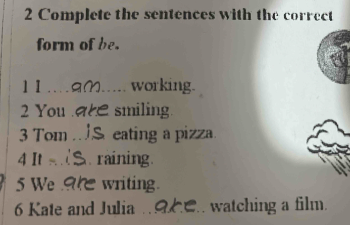 Complete the sentences with the correct 
form of be. 
11.aM._ working. 
2 You . smiling. 
3 Tom S eating a pizza. 
4 It _ raining. 
5 We writing. 
6 Kate and Julia . 9C. watching a film.