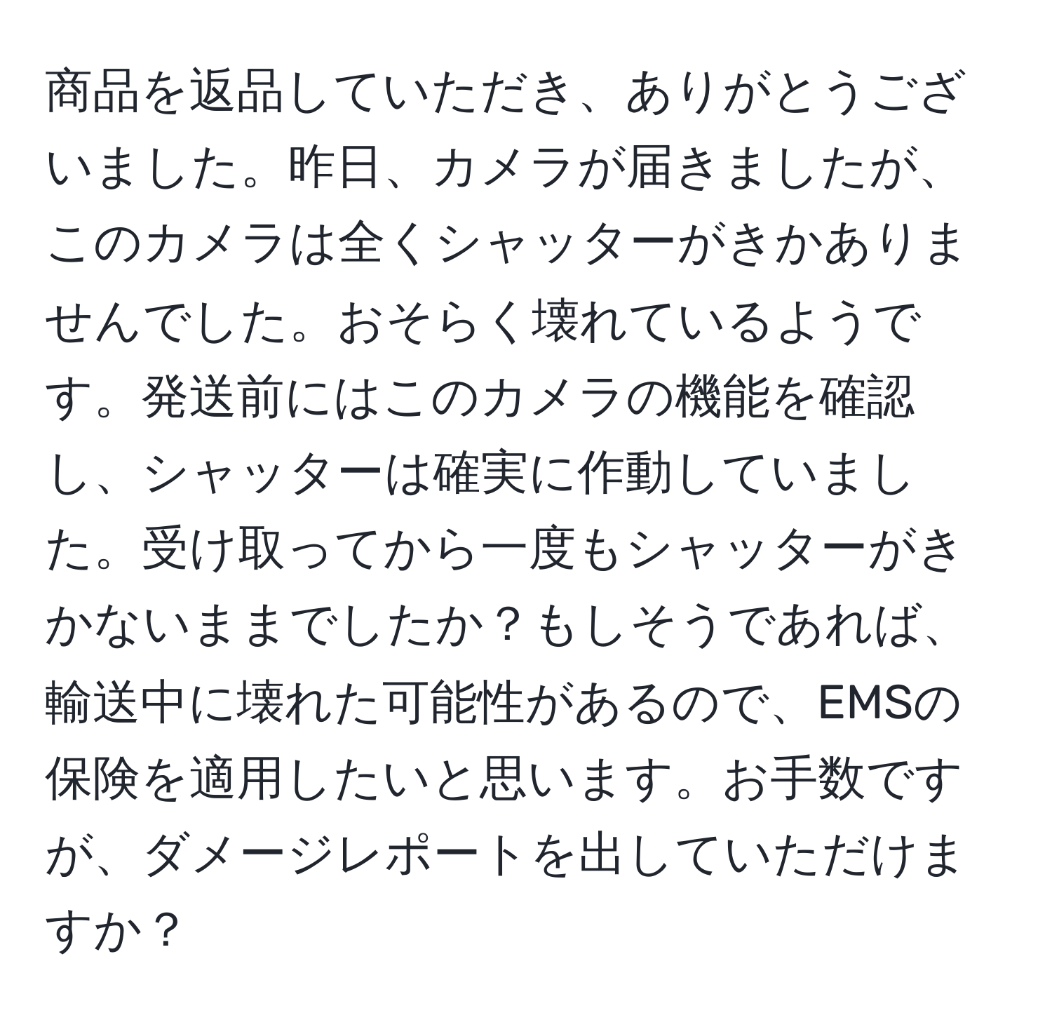 商品を返品していただき、ありがとうございました。昨日、カメラが届きましたが、このカメラは全くシャッターがきかありませんでした。おそらく壊れているようです。発送前にはこのカメラの機能を確認し、シャッターは確実に作動していました。受け取ってから一度もシャッターがきかないままでしたか？もしそうであれば、輸送中に壊れた可能性があるので、EMSの保険を適用したいと思います。お手数ですが、ダメージレポートを出していただけますか？