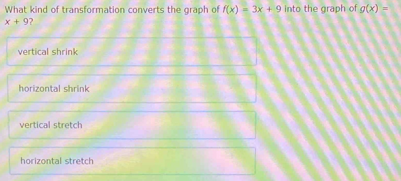 What kind of transformation converts the graph of f(x)=3x+9 into the graph of g(x)=
x+9 ?
vertical shrink
horizontal shrink
vertical stretch
horizontal stretch