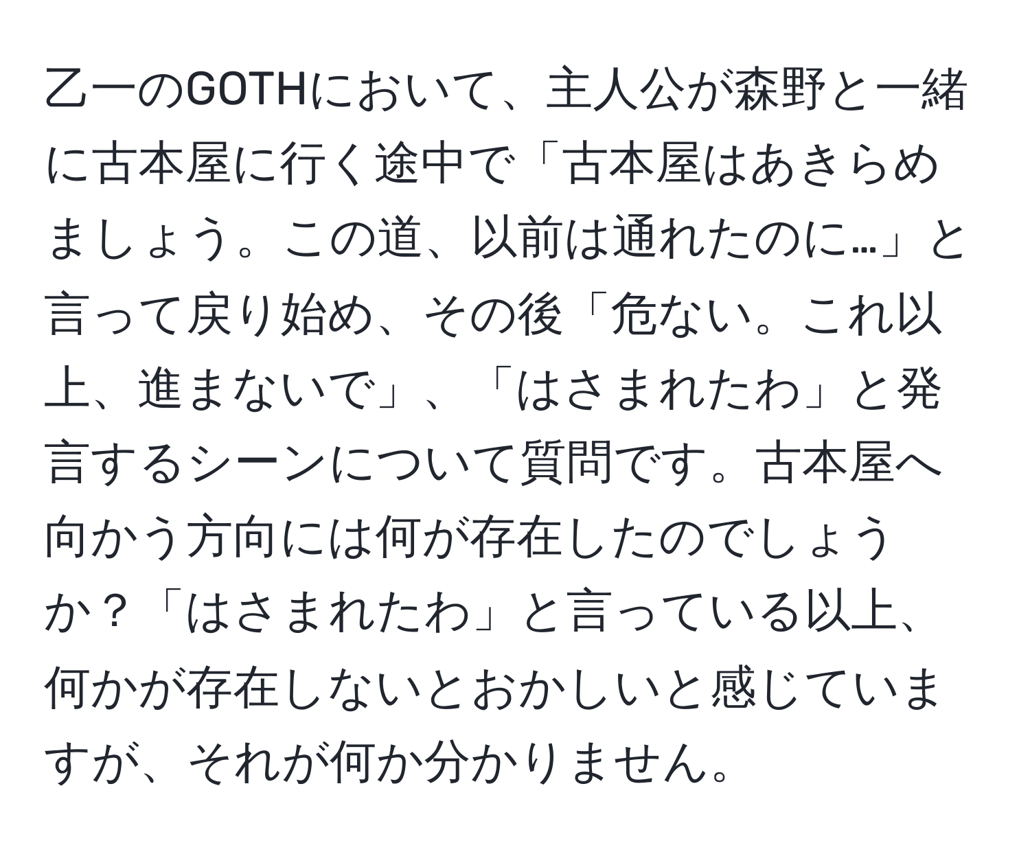 乙一のGOTHにおいて、主人公が森野と一緒に古本屋に行く途中で「古本屋はあきらめましょう。この道、以前は通れたのに…」と言って戻り始め、その後「危ない。これ以上、進まないで」、「はさまれたわ」と発言するシーンについて質問です。古本屋へ向かう方向には何が存在したのでしょうか？「はさまれたわ」と言っている以上、何かが存在しないとおかしいと感じていますが、それが何か分かりません。