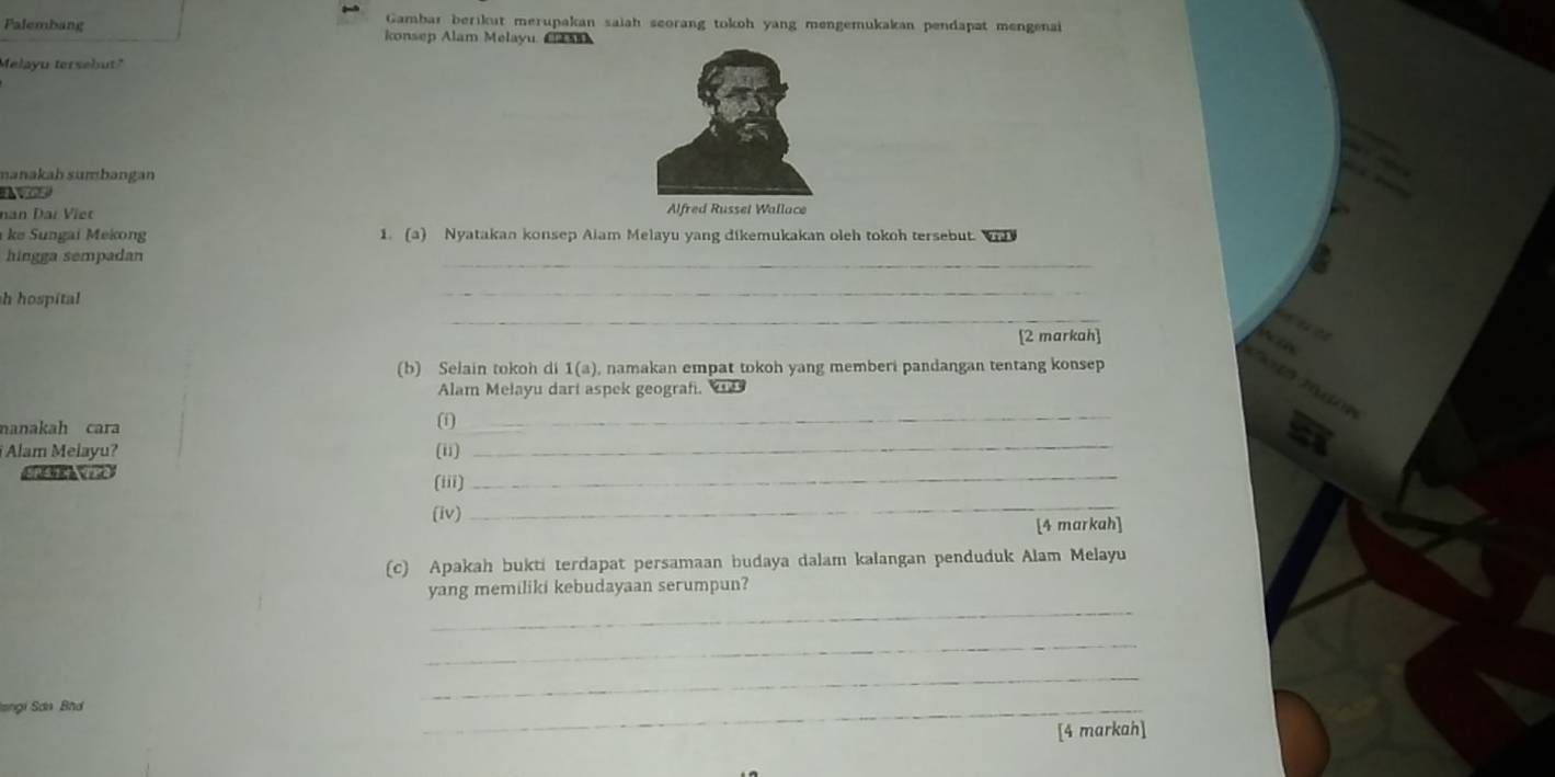 Gambar berikut merupakan saiah seorang tokoh yang mengemukakan pendapat mengenai 
Palembang konsep Alam Melayu. C 
Melayu tersebut." 
manakah sumbangan 
1ex 
nan Đai Viet Alfred Russel Wallace 
ke Sungai Mekong 1. (a) Nyatakan konsep Aiam Melayu yang dikemukakan oleh tokoh tersebut. Wh 
hingga sempadan 
_ 
_ 
h hospital 
_ 
[2 markah] 
(b) Selain tokoh di 1(a), namakan empat tokoh yang memberi pandangan tentang konsep 
Alam Melayu dart aspek geograf. 
manakah cara 
(i)_ 
Alam Melayu? (ii) 
_ 
(iii) 
_ 
(iv) 
_ 
[4 markah] 
(c) Apakah bukti terdapat persamaan budaya dalam kalangan penduduk Alam Melayu 
yang memiliki kebudayaan serumpun? 
_ 
_ 
Iangi Sơn Bh 
_ 
_ 
[4 markah]