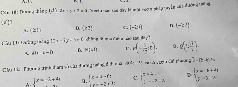 0. B. 1.
Câu 10: Đường thắng (đ) 2x+y+2=0. Vectơ nào sau đây là một vectơ pháp tuyến của đường thắng
(d)?
A. (2;1).
B. (1;2). C. (-2;1). D. (-1;2). 
Câu 11: Đường thẳng 12x-7y+5=0 không đi qua điểm nào sau đây?
A. M(-1;-1). B. N(1;1). C. P(- 5/12 ;0). D. Q(1; 17/7 ). 
Câu 12: Phương trình tham số của đường thẳng d đi qua A(4;-2) và có vectơ chi phương vector u=(3;-6) là
A. beginarrayl x=-2+4t endarray. B. beginarrayl x=4-6t y=-2+3tendarray. C. beginarrayl x=4+t y=-2-2tendarray. D. beginarrayl x=-6+4t y=3-2tendarray.