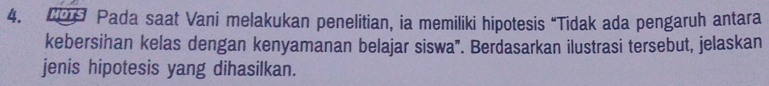 209 Pada saat Vani melakukan penelitian, ia memiliki hipotesis “Tidak ada pengaruh antara 
kebersihan kelas dengan kenyamanan belajar siswa". Berdasarkan ilustrasi tersebut, jelaskan 
jenis hipotesis yang dihasilkan.