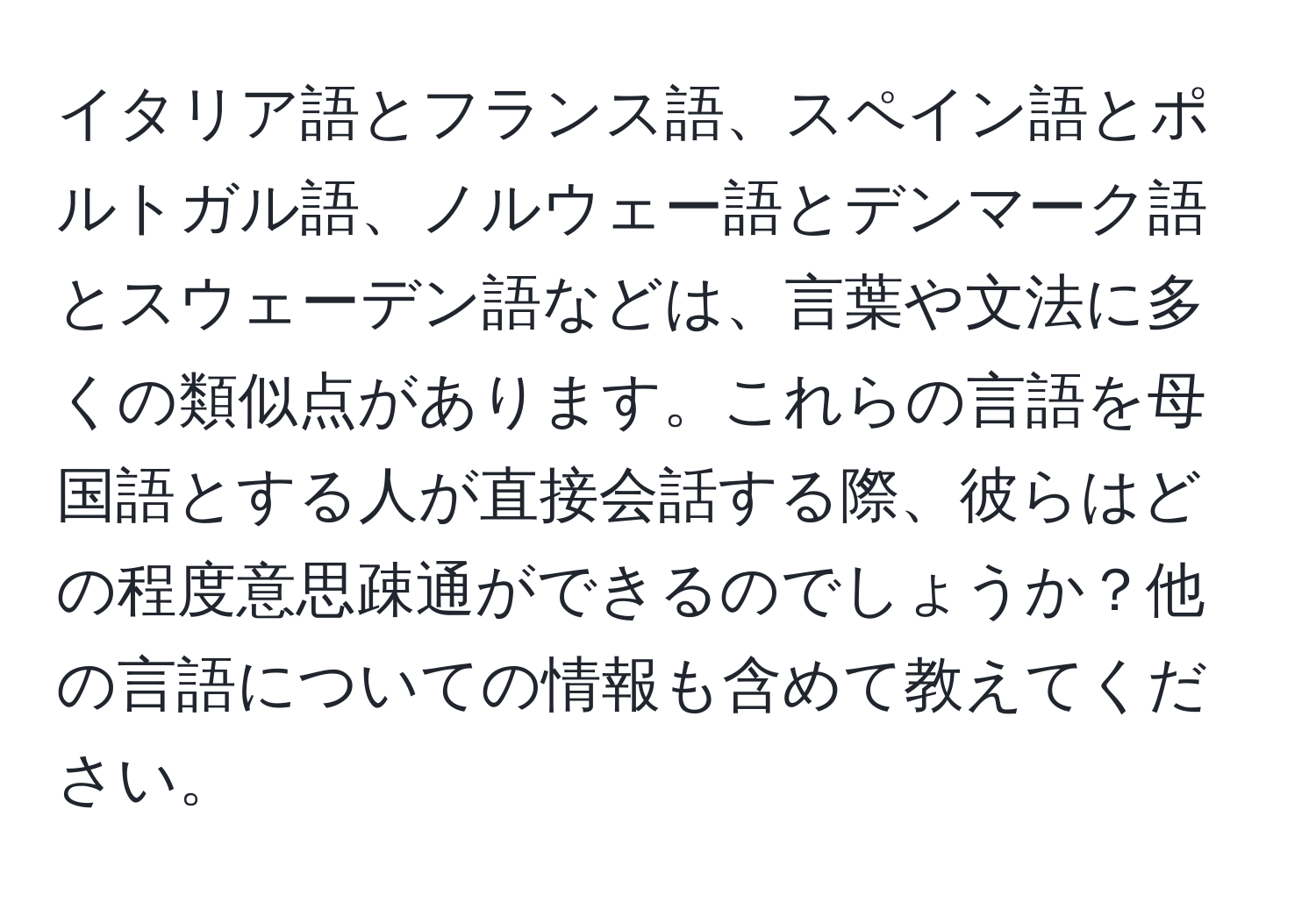 イタリア語とフランス語、スペイン語とポルトガル語、ノルウェー語とデンマーク語とスウェーデン語などは、言葉や文法に多くの類似点があります。これらの言語を母国語とする人が直接会話する際、彼らはどの程度意思疎通ができるのでしょうか？他の言語についての情報も含めて教えてください。