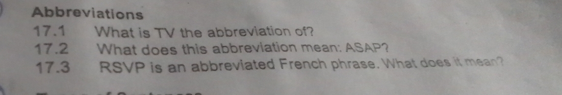 Abbreviations 
17.1 I What is TV the abbreviation of? 
17.2 What does this abbreviation mean: ASAP? 
17.3 RSVP is an abbreviated French phrase. What does it mean?