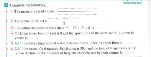 Complete the following ; Interactive test 
_ 
_ 
The mcan of a set of values =_ 
The centre of the set _ _   ·s /2  
3 The arithmetic mean of the values : 5 ， 12 ， 17 ， 6 is 
④ If the lower limit of a set is 8 and the upper limit of the same set is 14 , then its 
centre is_ 
⑧ If the lower limit of a set is 4 and its contrc is 9 , then its upper limit is 
_ 
6 If the mean of a frequency distribution is 39.4 and the total of frequencies is 100
, then the total of the products of froquencies of the sets by their centres is ----------