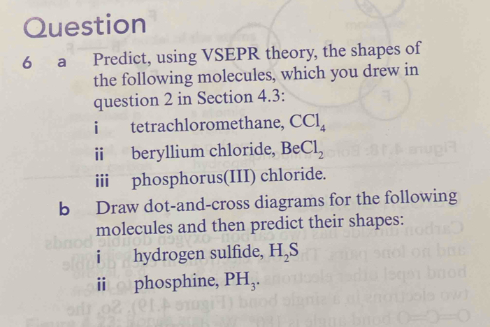 a Predict, using VSEPR theory, the shapes of 
the following molecules, which you drew in 
question 2 in Section 4.3: 
i tetrachloromethane, CCl_4
i beryllium chloride, BeCl_2
iii phosphorus(III) chloride. 
b Draw dot-and-cross diagrams for the following 
molecules and then predict their shapes: 
i hydrogen sulfide, H_2S
i phosphine, PH_3.