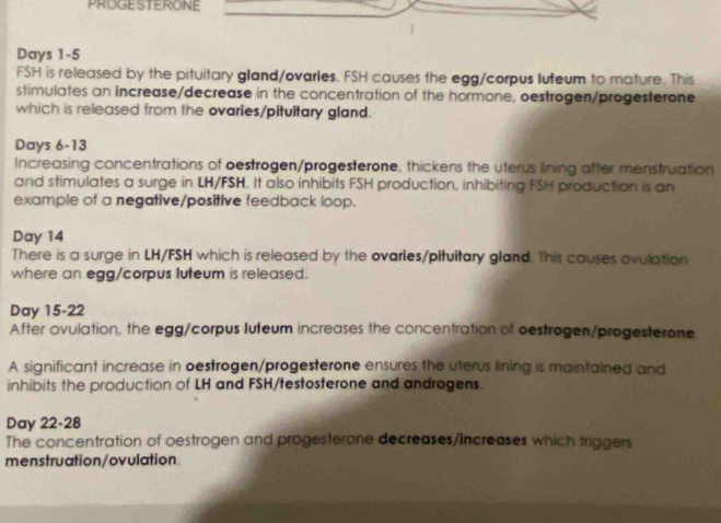 PROGESTERONE 
Days 1-5 
FSH is released by the pituitary gland/ovaries. FSH causes the egg/corpus luteum to mature. This 
stimulates an increase/decrease in the concentration of the hormone, oestrogen/progesterone 
which is released from the ovaries/pitultary gland. 
Days 6-13 
Increasing concentrations of oestrogen/progesterone, thickens the uterus lining after menstruation 
and stimulates a surge in LH/FSH. It also inhibits FSH production, inhibiting FSH production is an 
example of a negative/positive feedback loop.
Day 14
There is a surge in LH/FSH which is released by the ovarles/pituitary gland. This causes ovulation 
where an egg/corpus luteum is released. 
Day 15-22 
After ovulation, the egg/corpus luteum increases the concentration of oestrogen/progesterone. 
A significant increase in oestrogen/progesterone ensures the uterus lining is maintained and 
inhibits the production of LH and FSH/testosterone and androgens. 
Day 22-28 
The concentration of oestrogen and progesterone decreases/increases which triggers 
menstruation/ovulation