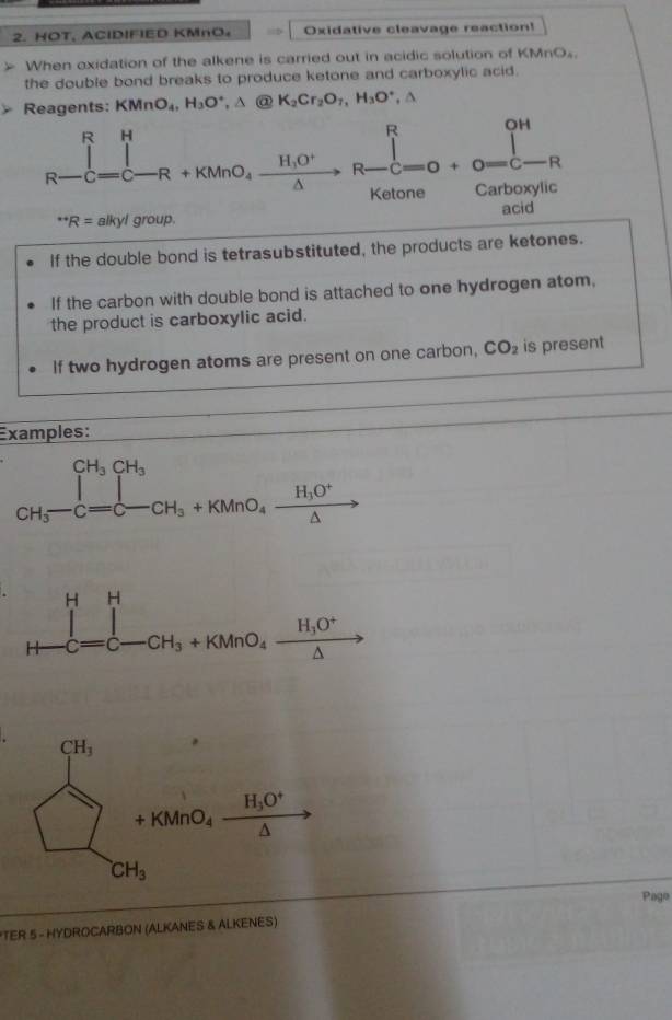 HOT, ACIDIFIED KMnO。 Oxidative cleavage reaction! 
When oxidation of the alkene is carried out in acidic solution of KMnO₄. 
the double bond breaks to produce ketone and carboxylic acid. 
Reagents: KMnO_4, H_3O^+,△  enclosecircle2 K_2Cr_2O_7, H_3O^+,△
R OH 
| 
R
R-C=C-R+KMnO_4frac H_1O^+△  B-C=0+0=C- C
Ketone Carbox
''R= alky/group acid 
If the double bond is tetrasubstituted, the products are ketones. 
If the carbon with double bond is attached to one hydrogen atom, 
the product is carboxylic acid. 
If two hydrogen atoms are present on one carbon, CO_2 is present 
Examples: 
_CH_3^CH_3CH_3 C_CH_-+KMnO_H_3O_4xrightarrow H_1O^+ 
prodlimits _H-C=C-CH_3+KMnO_4frac H_1O^+△ 
sumlimits _(k=1)^(Ch°)+810alpha _4xrightarrow H_1O°
f(t)=
CH_3
Pago 
TER 5 - HYDROCARBON (ALKANES & ALKENES)