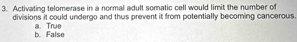 Activating telomerase in a normal adult somatic cell would limit the number of
divisions it could undergo and thus prevent it from potentially becoming cancerous.
a. True
b. False