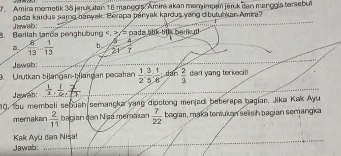 jawab. 
7. Amira memetik 38 jeruk dan 16 manggis. Amira akan menyimpan jeruk dan manggis tersebut 
_ 
pada kardus sama banyak. Berapa banyak kardus yang dibutuhkan Amira? 
Jawab:_ 
8. Berilah tanda penghubung , > = pada titik titk berikut! 
a.  6/13 ... 1/13  b  3/21 - 4/7 
Jawab:_ 
_ 
9. Urutkan bilangan-bilangan pecahan  1/2 ;  3/5 ;  1/6  dan  2/3  dari yang terkecil! 
Jawab: 
10. Ibu membeli sebuah semangka yang dipotong menjadi beberapa bagian. Jika Kak Ayu 
memakan  2/11  bagian dan Nisa memakan  7/22  bagian, maka tentukan selisih bagian semangka 
_ 
Kak Ayu dan Nisa! 
Jawab:_ 
_ 
_ 
_