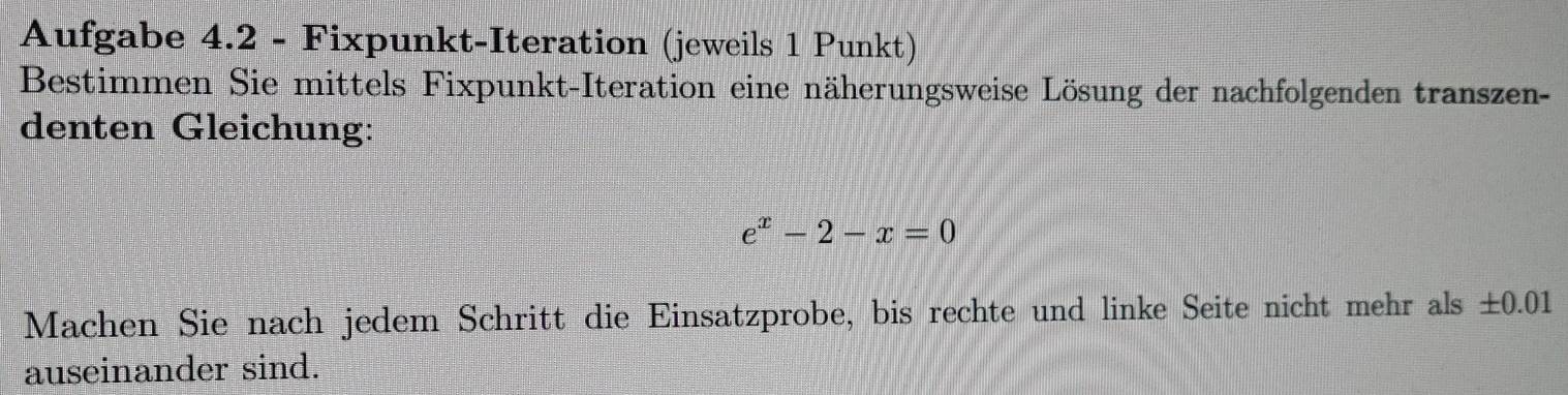 Aufgabe 4.2 - Fixpunkt-Iteration (jeweils 1 Punkt) 
Bestimmen Sie mittels Fixpunkt-Iteration eine näherungsweise Lösung der nachfolgenden transzen- 
denten Gleichung:
e^x-2-x=0
Machen Sie nach jedem Schritt die Einsatzprobe, bis rechte und linke Seite nicht mehr als ±0.01
auseinander sind.