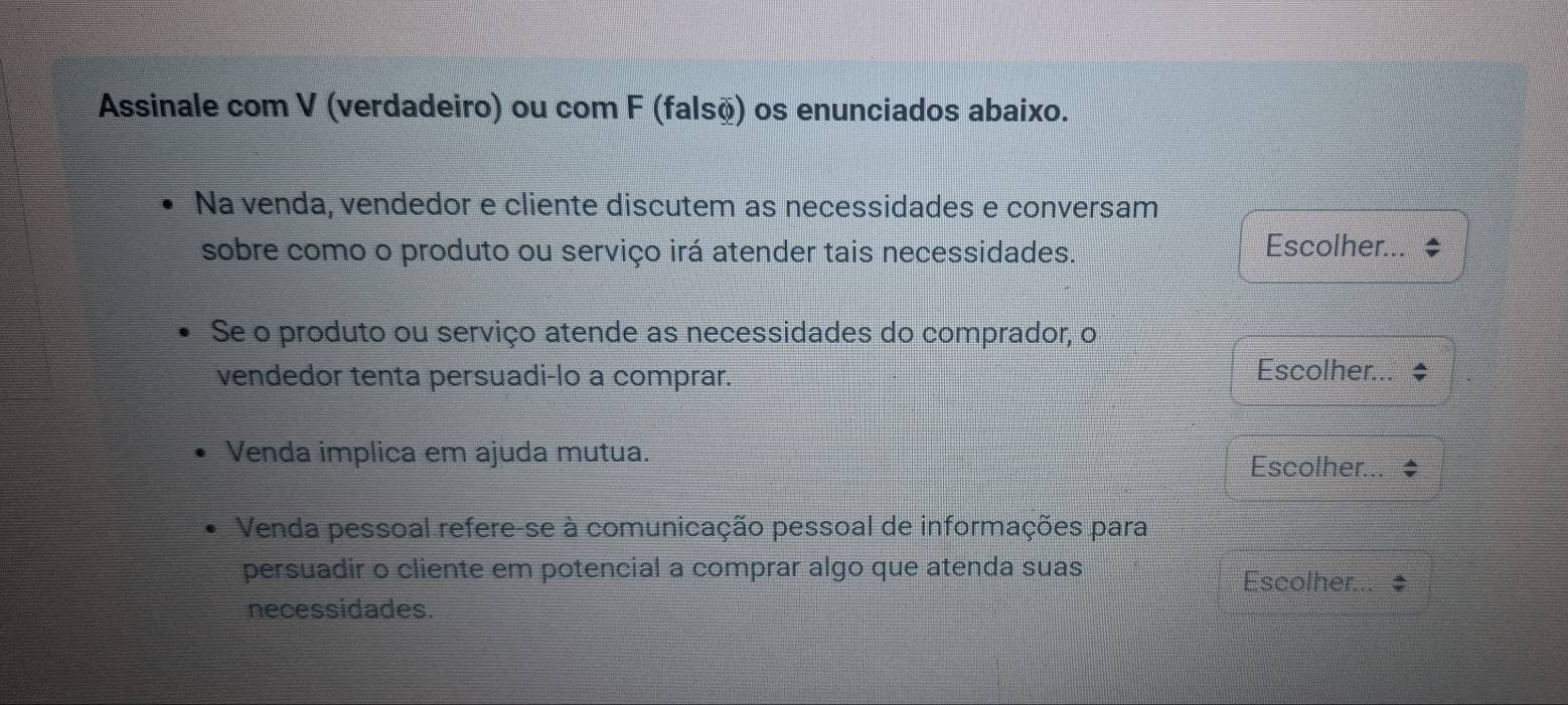 Assinale com V (verdadeiro) ou com F (falsõ) os enunciados abaixo. 
Na venda, vendedor e cliente discutem as necessidades e conversam 
sobre como o produto ou serviço irá atender tais necessidades. Escolher... 
Se o produto ou serviço atende as necessidades do comprador, o 
vendedor tenta persuadi-lo a comprar. Escolher... 
Venda implica em ajuda mutua. 
Escolher... 
Venda pessoal refere-se à comunicação pessoal de informações para 
persuadir o cliente em potencial a comprar algo que atenda suas 
Escolher... 
necessidades.