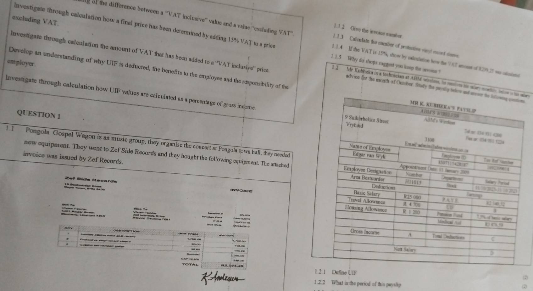 aly of the difference between a “VAT inclusive” value and a value “excluding VAT” 
1.1.2 Give the invoice number 
Investigate through calculation how a final price has been determined by adding 15% VAT to a price 1.1.5 Why do shops suggest you keep the invoins ? 
1.1.3 Calculate the number of protective vinyt msord deeve 
Investigate through calculation the amount of VAT that has been added to a ''VAT inclusive'' price 
1.1.4 If the VAT is 15%, show by calculation how the VAT amoust of 8299.25 sas calcutand 
employer. 
excluding VAT. 1.2 Mr Kubheka is a technician at ABM wireless, he menives his salary alers 
Develop an understanding of why UIF is deducted, the benefits to the employee and the responsibility of the 
advice for the month of October. Stuady the pan 
Investigate through calculation how UIF values are calculated as a percentage of gross income 
QUESTION 1 
1. 1 Pongola Gospel Wagon is an music group, they organise the concert at Pongola town hall, they needed 
new equipment. They went to Zef Side Records and they bought the following equipment. The attached 
invoice was issued by Zef Records. 
Zef Síde Recorda 
INVO)CE 
=s. Lntρo 4000 hrvolos Cata 
ine UIF 
RAnoleœus 1.2.2 What is the period of this payslip