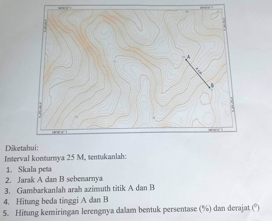 140~42 52 ° 1
Diket
Interval konturnya 25 M, tentukanlah:
1. Skala peta
2. Jarak A dan B sebenarnya
3. Gambarkanlah arah azimuth titik A dan B
4. Hitung beda tinggi A dan B
5. Hitung kemiringan lerengnya dalam bentuk persentase (%) dan derajat (º)