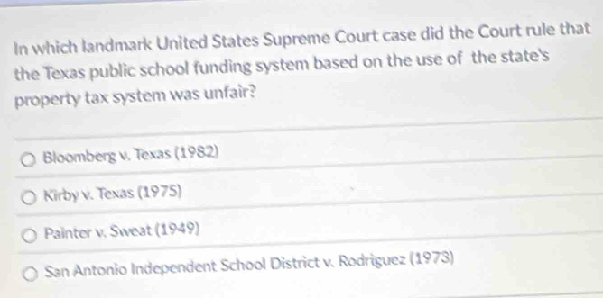 In which landmark United States Supreme Court case did the Court rule that
the Texas public school funding system based on the use of the state's
property tax system was unfair?
Bloomberg v. Texas (1982)
Kirby v. Texas (1975)
Painter v. Sweat (1949)
San Antonio Independent School District v. Rodriguez (1973)