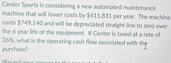 Center Sports is considering a new automated maintenance 
machine that will lower costs by $411,831 per year. The machine 
costs $749,140 and will be depreciated straight line to zero over 
the 6 year life of the equipment. If Center is taxed at a rate of
26%, what is the operating cash flow associated with the 
purchase?