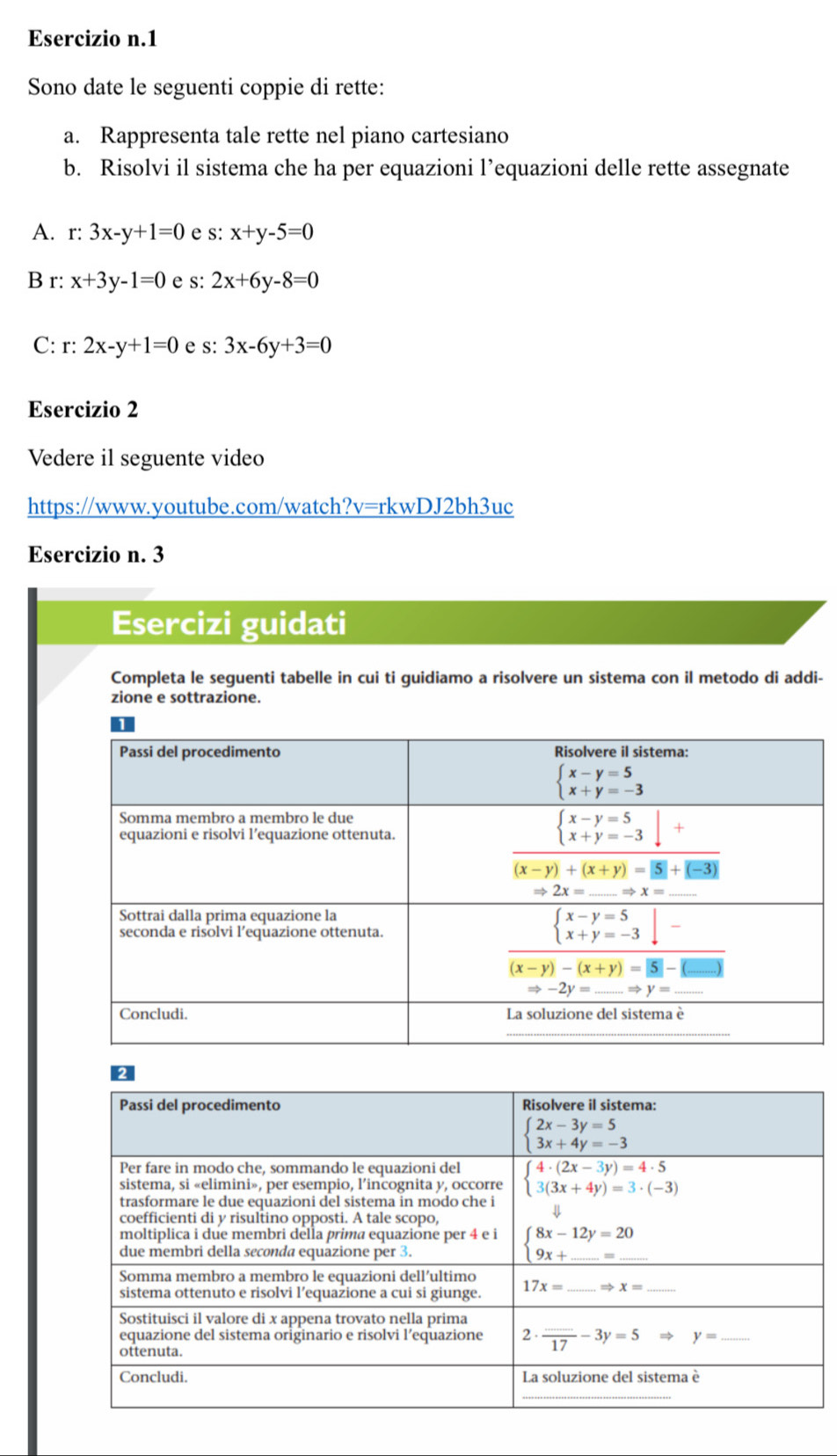 Sono date le seguenti coppie di rette:
a. Rappresenta tale rette nel piano cartesiano
b. Risolvi il sistema che ha per equazioni l’equazioni delle rette assegnate
A. r: 3x-y+1=0 e s: x+y-5=0
B r: x+3y-1=0 e s: 2x+6y-8=0
C: r: 2x-y+1=0 e s: 3x-6y+3=0
Esercizio 2
Vedere il seguente video
https://www.youtube.com/watch?v=rkwDJ2bh3uc
Esercizio n. 3
Esercizi guidati
Completa le seguenti tabelle in cui ti guidiamo a risolvere un sistema con il metodo di addi-
zione e sottrazione.
2