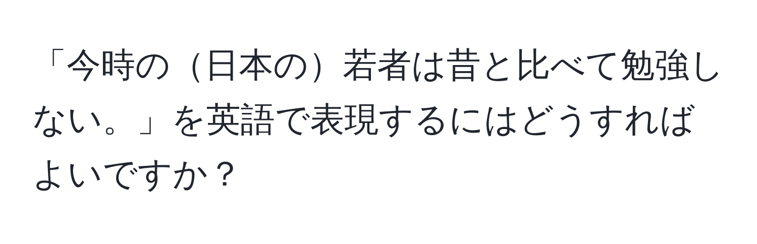 「今時の日本の若者は昔と比べて勉強しない。」を英語で表現するにはどうすればよいですか？