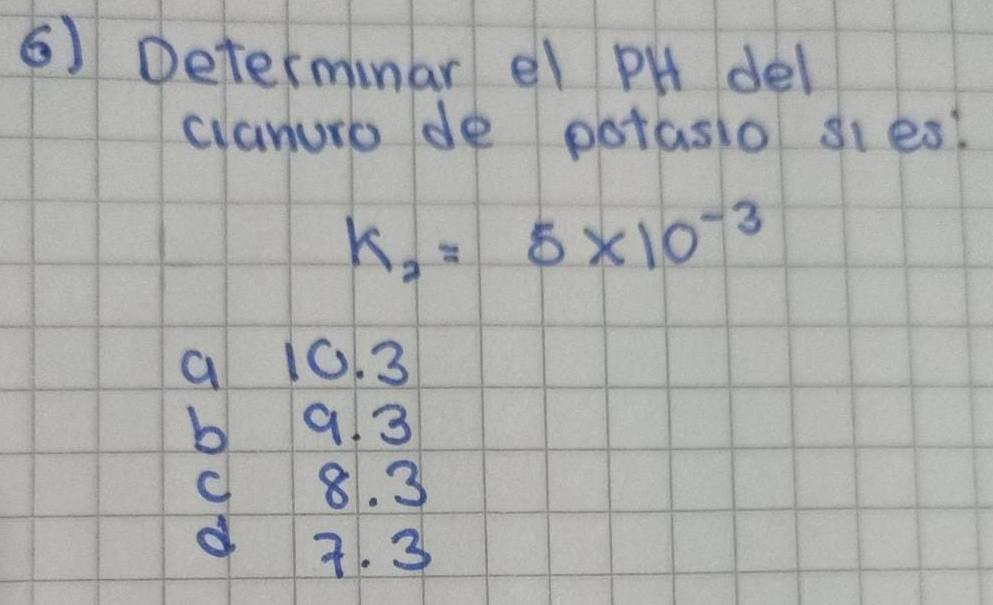 Determinar el PH del
clanuro de potasio sies?
k_2=5* 10^(-3)
a 10.3
b 9 3
c 8. 3
d 7. 3