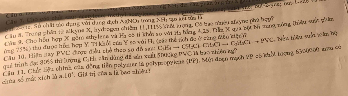 Dân 10, 6 gàm đục Tync qua dùng dịch AgNO3 trong NH3 dữ, sau phản ứng thu a gàm 
Câu 7. Cho các chất sau: acetylene; methyl acetylene; propene; propyne; butane; but-l-yne; but -2 -yne; but -1 -ene V 
but -2 -ene. Số chất tác dụng với dung dịch AgNO_3 trong NH₃ tạo kết tủa là 
Câu 8. Trong phân tử alkyne X, hydrogen chiếm 11,111% khối lượng. Có bao nhiêu alkyne phù hợp? 
Câu 9. Cho hỗn hợp X gồm ethylene và H_2 có tỉ khối so với H_2 bằng 4, 25. Dẫn X qua bột Ni nung nóng (hiệu suất phản 
ứng 75%) thu được hỗn hợp Y. Ti khối của Y so với H_2 (các thể tích đo ở cùng điều kiện)? 
. Nếu hiệu suất toàn bộ 
Câu 10. Hiện nay PVC được điều chế theo sơ đồ sau: 
quá trình đạt 80% thì lượng C_2H_4 cần dùng để sản xuất 5000kg PVC là bao nhiêu kg? C_2H_4to CH_2Cl-CH_2Clto C_2H_3Clto PVC
Câu 11. Chất liệu chính của đồng tiền polymer là polypropylene (PP). Một đoạn mạch PP có khối lượng 6300000 amu có 
chứa số mắt xích là a. 10^3. Giá trị của a là bao nhiêu?