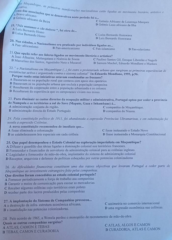 iativo. a Moçambique, as primeiras manifestações nacionalistas estão ligadas ao movimento literário, artístico e
Uma das associações que se desenvolveu neste período foi o...
A Bravo africano
β Grêmio africano da Beira
C Grêmio Africano de Lourenço Marques
D Grêmio Luso africano da Ilha
19. "Nós matamos o cão tinhoso ", foi obra de...
A Luis Bernardo Homo
Luísa Bernardo Homo
C Luísa Bernardo Homwana
D Luis Bernardo Homwana
20. Nas cidades, o Nacionalismo era praticado por indivíduos ligados ao...
A Pan- africanismo
B Pan-americanismo C Pan-islamismo D Pan-eslavismo
21.Que opção refer aos líderes ligados ao movimento literário e artístico?
A Joao Albazine, Malangatana e Noêmia de Souza C Paulino Santos Gil, Enoque Libombo e Naguib
B Marcelino dos Santos, Agostinho Neto e Mucavel D Samora Machel, Eduardo Mondlane e Mankeu
22.'' o Nacionalismo em Moçambique (...) foi entre o proletariado urbano que surgiram as primeiras experiências de
resistências activa e organizada contra o sistema colonial'' 1n:Eduardo Mondlane, 1995, p,96.
Porque razão estas iniciativas estavam condenadas ao fracasso?
A Basearam-se na população rural que contava com apoio dos operários
B Baseavam-se na população urbana que excluía a população campesina
C Resultaram da cooperação entre a população urbanizada e os colonos
D Resultaram da experiência que os camponeses viviam nas minas
23. Para diminuir os custos directos da ocupação militar e administrativa, Portugal optou por ceder a província
de Nampula e os territórios a sul do Save (Maputo, Gaza e Inhambane) á...
A administração conjunta da região. C companhia de Moçambique.
B administração directa do Estado Português D companhia do Niassa.
24. Pela constituição política de 1911, foi abandonada a expressão Províncias Ultramarinas, e em substituição foi
usada a expressão Colônias.
A nova constituição recomendou de imediato que...
A fosse eliminada a colonização C fosse instaurado o Estado Novo
B se estabelecessem leis especiais em cada colônia D fosse instaurada a Monarquia Constitucional
25. Que papel desempenhou o Estado Colonial na exploração imperialista em Moçambique?
A Difusor e guardião das ideias ligadas a dominação colonial nos territórios franceses.
B Fornecedor e financiador de servidores da administração colonial para as colônias inglesas.
C Legislador e fornecedor de mão-de-obra, implantador do sistera de administração colonial
D Receptor, arquivista e defensor de políticas esboçadas por outras potencias colonizadoras
26. As dificuldades financeíras constituem uma das razoes objectivas que levaram Portugal a ceder parte de
Moçambique ao investimento estrangeiro feito pelas companhias.
Que direitos foram concedidos ao estado colonial português?
A Fornecer periodicamente a força de trabalho asa companhias
B Garantir o meios de comunicação para escoar as mercadorias
C Receber algumas colônias cujo territórios eram pobres
D receber parte dos lucros produzidos pelas companhias
27. A implantação do Sistema de Companhias provocou...
A a destruição da infra- estrutura econômica africana. C assimetria no comercio internacional
B a insatisfação nas potencias colonizadoras. D uma regressão econômica nas colônias.
28. Pelo acordo de 1965, a Wenela perdeu o monopólio de recrutamento de mão-de-obra
Quais as outras companhias surgidas?
A ATLAS, CAMON E TEBAS C ATLAS, ALGOS E CAMON
B TEBAS, CAMON E CURADORIA D CURADORIA, ATLAS E CAMON