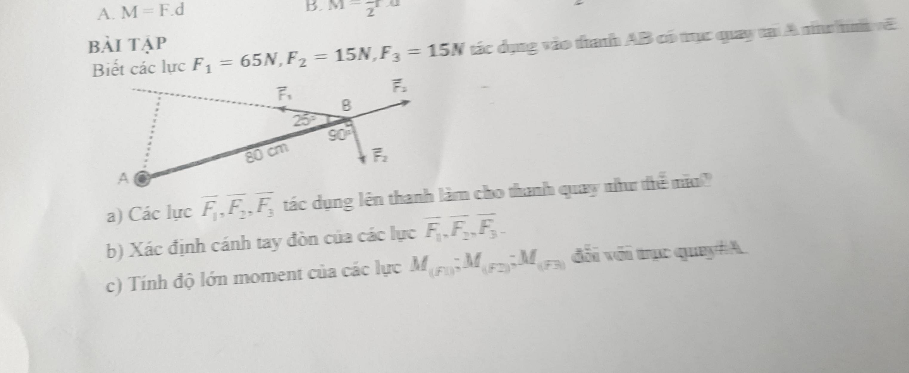 M=F.d M=frac 2ra
bài tập
Biết các lực F_1=65N,F_2=15N,F_3=15N tác dụng vào thanh AB có trục quay tại A nnc h ã
a) Các lực overline F_1,overline F_2,overline F_3 tác dụng lên thanh làm cho thanh quay như thể mo?
b) Xác định cánh tay đòn của các lực overline F_1,overline F_2,vector F_3-
c) Tính độ lớn moment của các lực M_(F1);M_(F2);M_(F3) đổi với trục quay#A