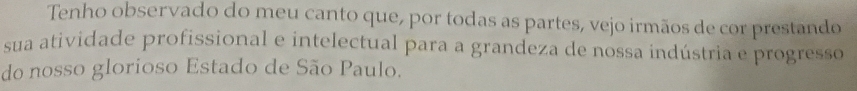 Tenho observado do meu canto que, por todas as partes, vejo irmãos de cor prestando 
sua atividade profissional e intelectual para a grandeza de nossa indústria e progresso 
do nosso glorioso Estado de São Paulo.