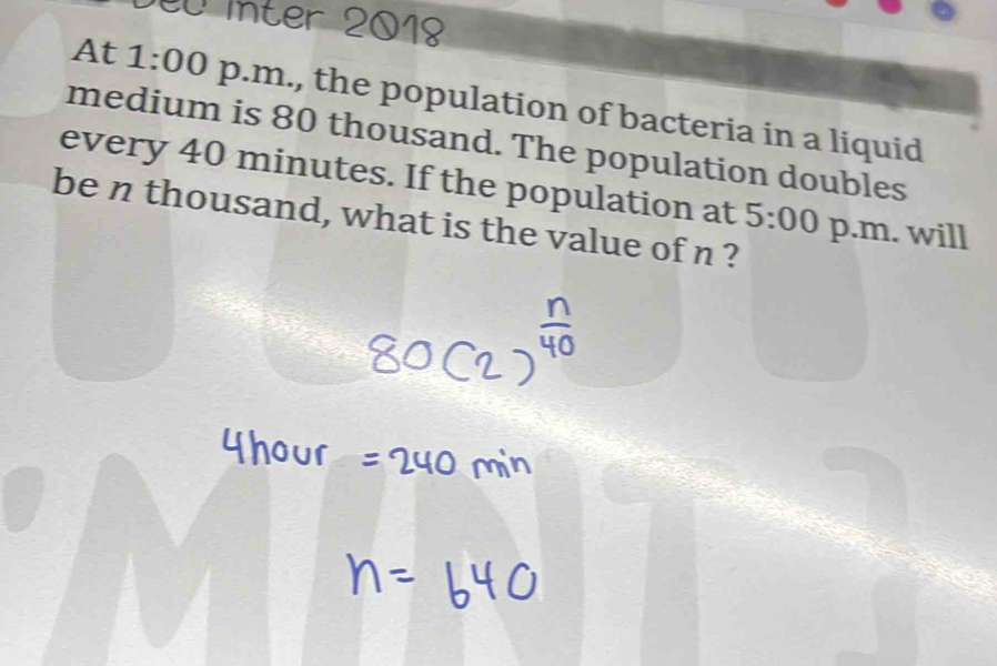 inter 2018 
At 1:00 p.m., the population of bacteria in a liquid 
medium is 80 thousand. The population doubles 
every 40 minutes. If the population at 5:00 p.m. will 
be n thousand, what is the value of n ?