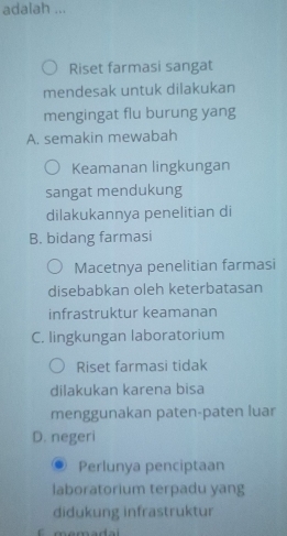 adalah ...
Riset farmasi sangat
mendesak untuk dilakukan
mengingat flu burung yang
A. semakin mewabah
Keamanan lingkungan
sangat mendukung
dilakukannya penelitian di
B. bidang farmasi
Macetnya penelitian farmasi
disebabkan oleh keterbatasan
infrastruktur keamanan
C. lingkungan laboratorium
Riset farmasi tidak
dilakukan karena bisa
menggunakan paten-paten luar
D. negeri
Perlunya penciptaan
laboratorium terpadu yang
didukung infrastruktur