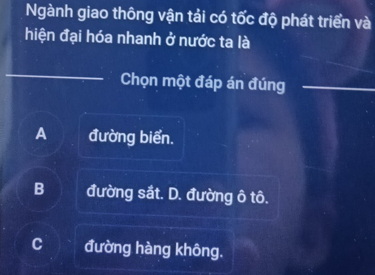 Ngành giao thông vận tải có tốc độ phát triển và
hiện đại hóa nhanh ở nước ta là
Chọn một đáp án đúng
A đường biển.
B đường sắt. D. đường ô tô.
đường hàng không.