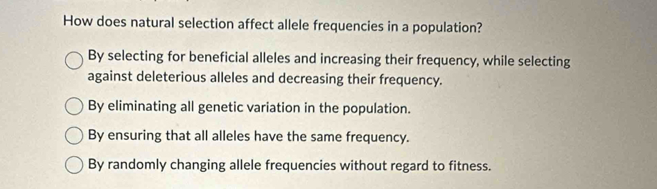 How does natural selection affect allele frequencies in a population?
By selecting for beneficial alleles and increasing their frequency, while selecting
against deleterious alleles and decreasing their frequency.
By eliminating all genetic variation in the population.
By ensuring that all alleles have the same frequency.
By randomly changing allele frequencies without regard to fitness.