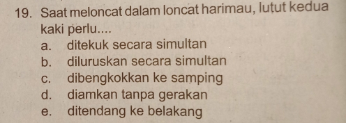 Saat meloncat dalam loncat harimau, lutut kedua
kaki perlu....
a. ditekuk secara simultan
b. diluruskan secara simultan
c. dibengkokkan ke samping
d. diamkan tanpa gerakan
e. ditendang ke belakang